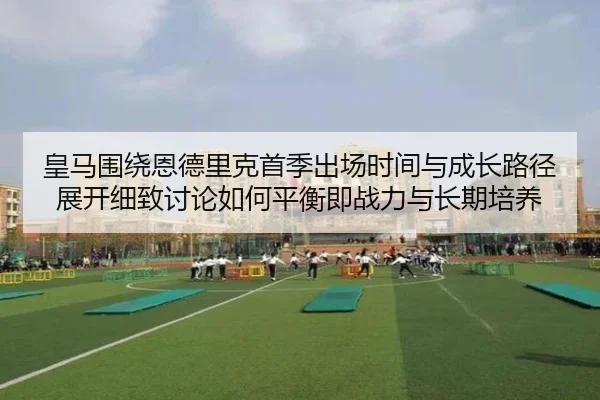 皇马围绕恩德里克首季出场时间与成长路径展开细致讨论如何平衡即战力与长期培养