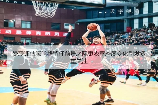 曼联评估滕哈格留任前景之际更衣室态度变化引发多重关注