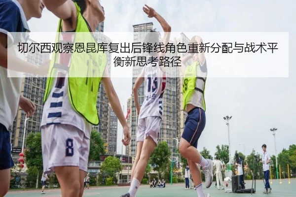 切尔西观察恩昆库复出后锋线角色重新分配与战术平衡新思考路径