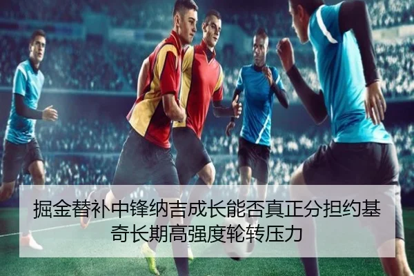掘金替补中锋纳吉成长能否真正分担约基奇长期高强度轮转压力