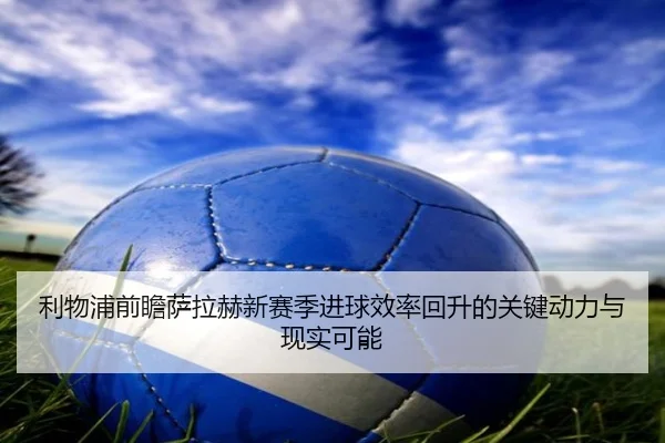 利物浦前瞻萨拉赫新赛季进球效率回升的关键动力与现实可能