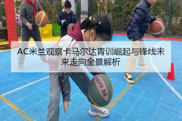 AC米兰观察卡马尔达青训崛起与锋线未来走向全景解析