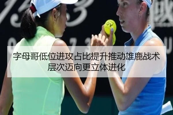 字母哥低位进攻占比提升推动雄鹿战术层次迈向更立体进化