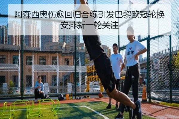阿森西奥伤愈回归合练引发巴黎欧冠轮换安排新一轮关注