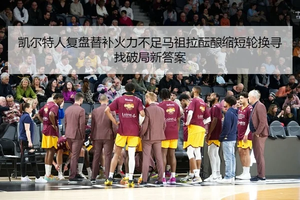 凯尔特人复盘替补火力不足马祖拉酝酿缩短轮换寻找破局新答案